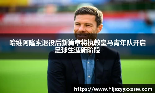 哈维阿隆索退役后新篇章将执教皇马青年队开启足球生涯新阶段